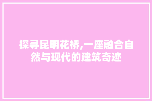 探寻昆明花桥,一座融合自然与现代的建筑奇迹