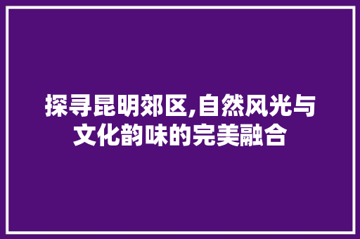 探寻昆明郊区,自然风光与文化韵味的完美融合