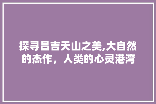 探寻昌吉天山之美,大自然的杰作，人类的心灵港湾