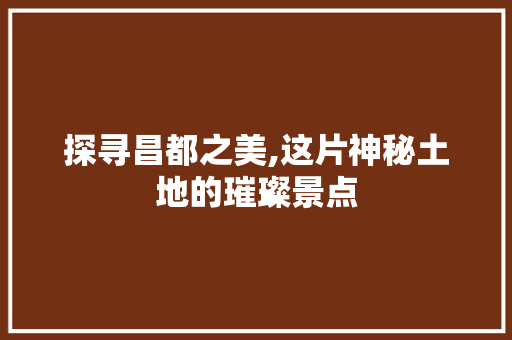 探寻昌都之美,这片神秘土地的璀璨景点