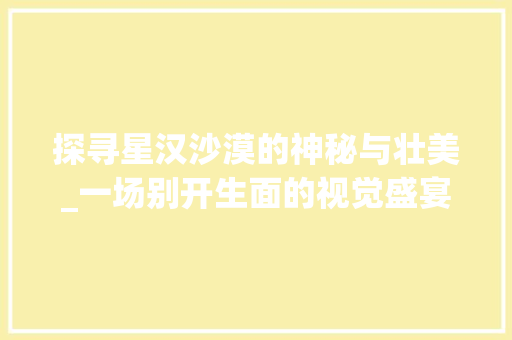 探寻星汉沙漠的神秘与壮美_一场别开生面的视觉盛宴