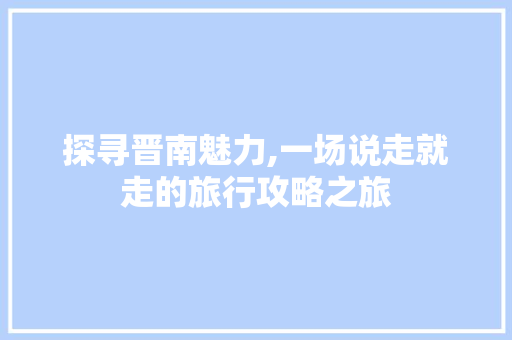 探寻晋南魅力,一场说走就走的旅行攻略之旅