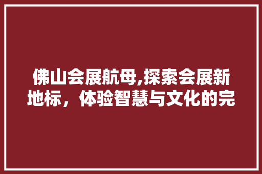 佛山会展航母,探索会展新地标，体验智慧与文化的完美融合