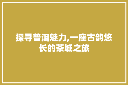 探寻普洱魅力,一座古韵悠长的茶城之旅