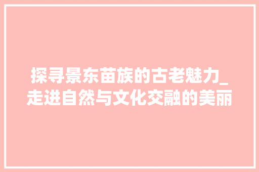 探寻景东苗族的古老魅力_走进自然与文化交融的美丽家园