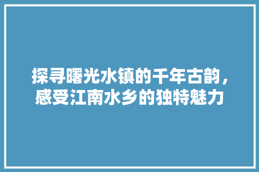 探寻曙光水镇的千年古韵，感受江南水乡的独特魅力