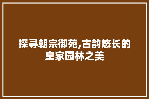 探寻朝宗御苑,古韵悠长的皇家园林之美