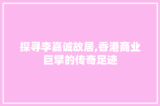 探寻李嘉诚故居,香港商业巨擘的传奇足迹