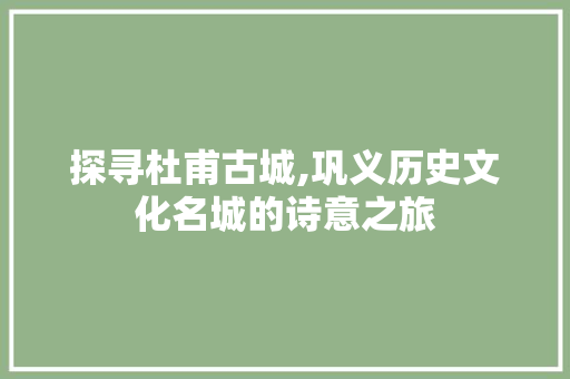 探寻杜甫古城,巩义历史文化名城的诗意之旅