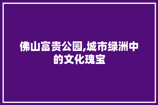 佛山富贵公园,城市绿洲中的文化瑰宝  第1张