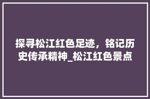 探寻松江红色足迹，铭记历史传承精神_松江红色景点大全探秘