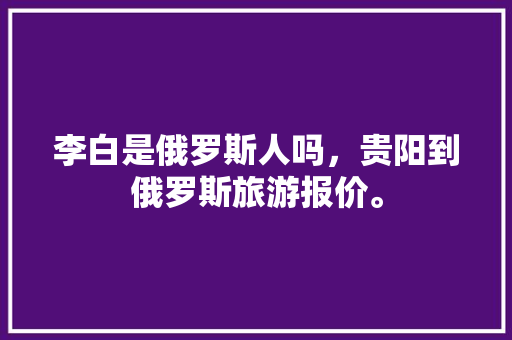 李白是俄罗斯人吗，贵阳到俄罗斯旅游报价。