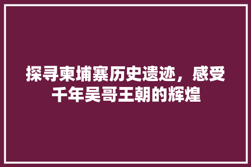 探寻柬埔寨历史遗迹，感受千年吴哥王朝的辉煌