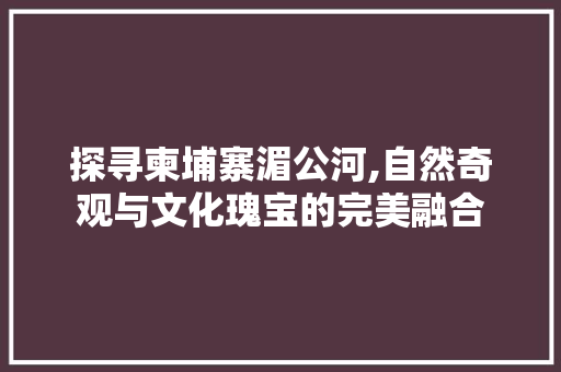 探寻柬埔寨湄公河,自然奇观与文化瑰宝的完美融合