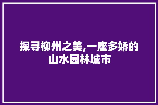 探寻柳州之美,一座多娇的山水园林城市