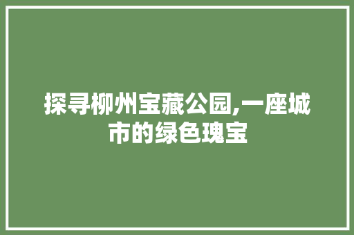 探寻柳州宝藏公园,一座城市的绿色瑰宝