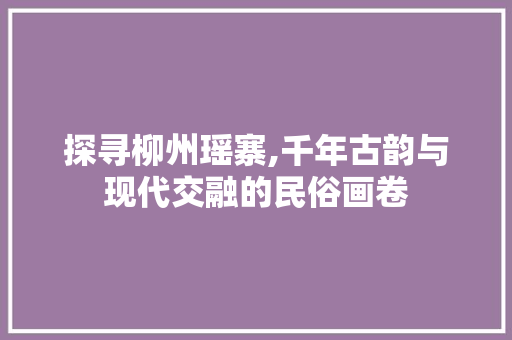 探寻柳州瑶寨,千年古韵与现代交融的民俗画卷