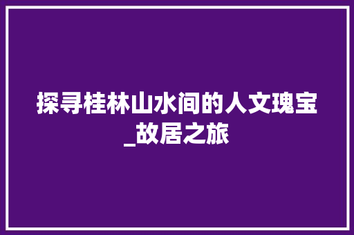 探寻桂林山水间的人文瑰宝_故居之旅