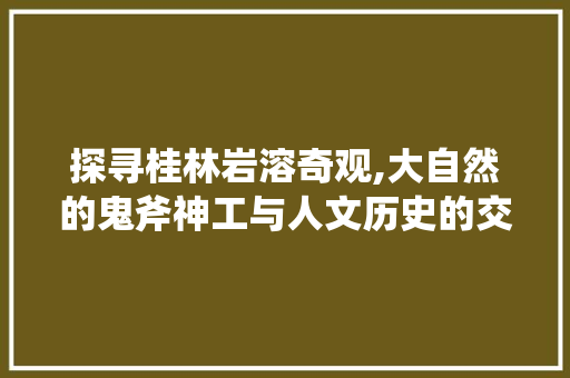 探寻桂林岩溶奇观,大自然的鬼斧神工与人文历史的交融