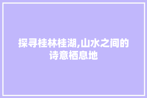 探寻桂林桂湖,山水之间的诗意栖息地