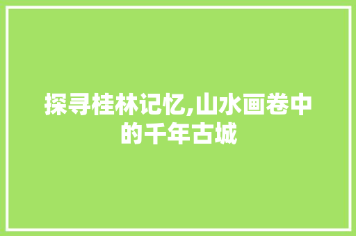 探寻桂林记忆,山水画卷中的千年古城