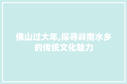 佛山过大年,探寻岭南水乡的传统文化魅力