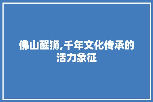 佛山醒狮,千年文化传承的活力象征  第1张