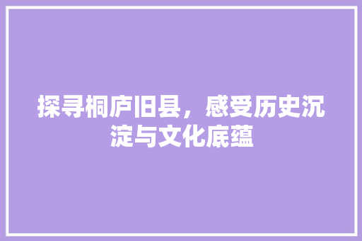 探寻桐庐旧县，感受历史沉淀与文化底蕴