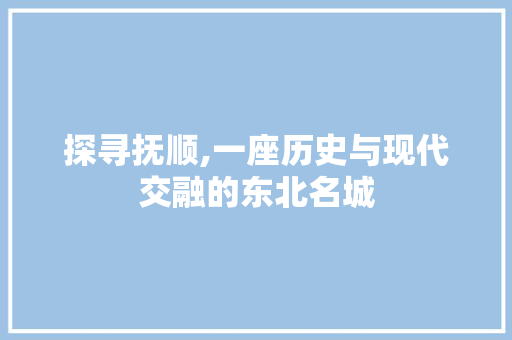 探寻抚顺,一座历史与现代交融的东北名城