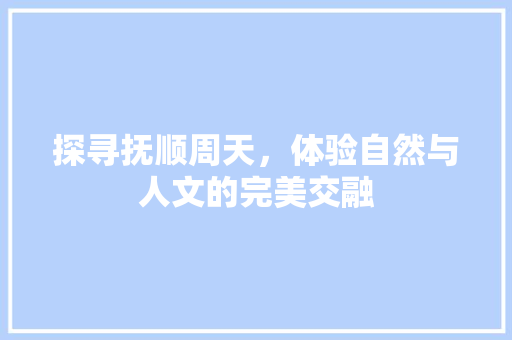 探寻抚顺周天，体验自然与人文的完美交融