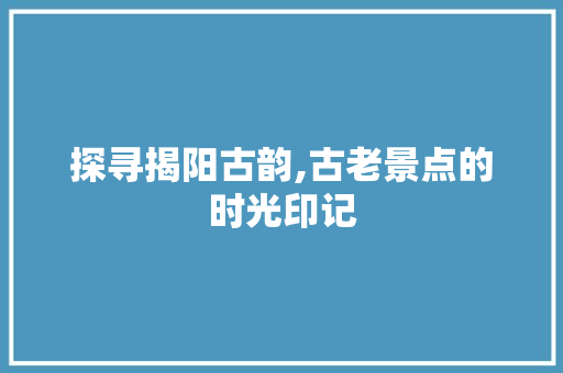 探寻揭阳古韵,古老景点的时光印记