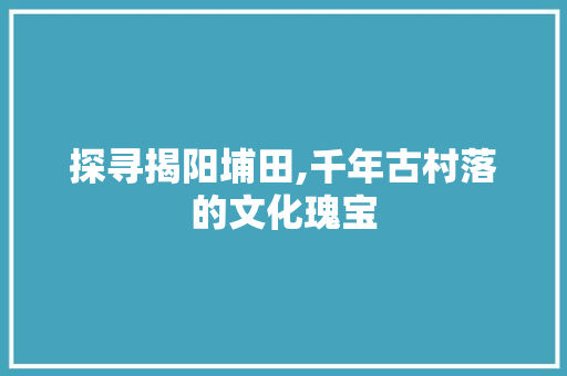 探寻揭阳埔田,千年古村落的文化瑰宝