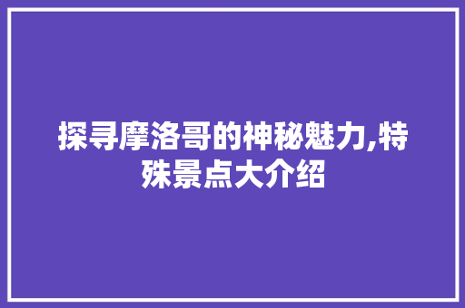 探寻摩洛哥的神秘魅力,特殊景点大介绍