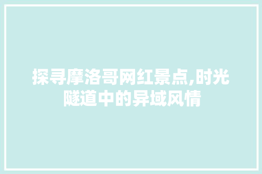 探寻摩洛哥网红景点,时光隧道中的异域风情