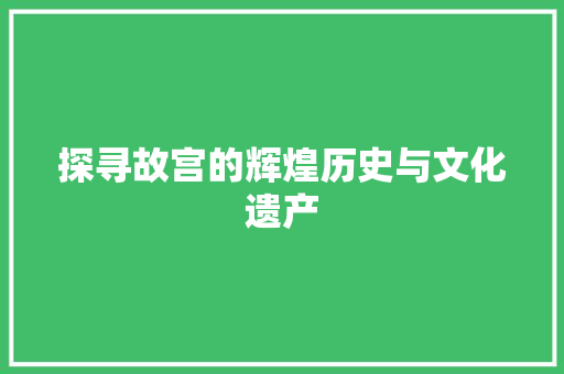 探寻故宫的辉煌历史与文化遗产