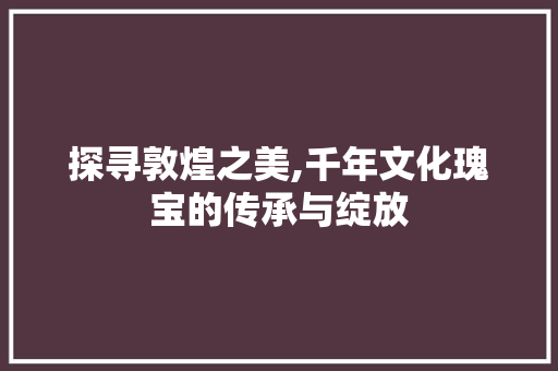 探寻敦煌之美,千年文化瑰宝的传承与绽放