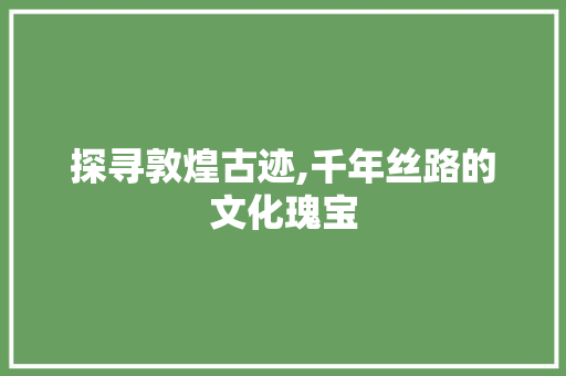 探寻敦煌古迹,千年丝路的文化瑰宝