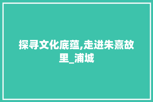 探寻文化底蕴,走进朱熹故里_浦城