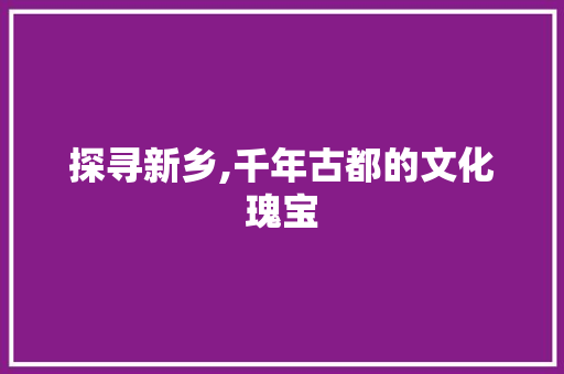 探寻新乡,千年古都的文化瑰宝