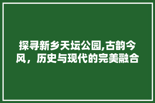 探寻新乡天坛公园,古韵今风，历史与现代的完美融合