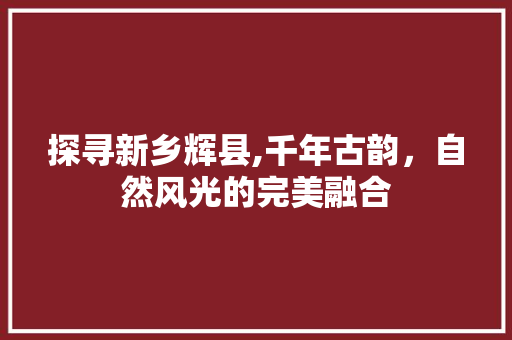 探寻新乡辉县,千年古韵，自然风光的完美融合