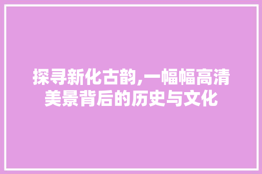 探寻新化古韵,一幅幅高清美景背后的历史与文化