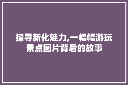 探寻新化魅力,一幅幅游玩景点图片背后的故事