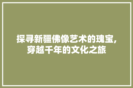 探寻新疆佛像艺术的瑰宝,穿越千年的文化之旅