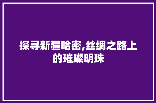 探寻新疆哈密,丝绸之路上的璀璨明珠