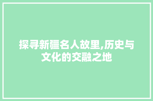 探寻新疆名人故里,历史与文化的交融之地