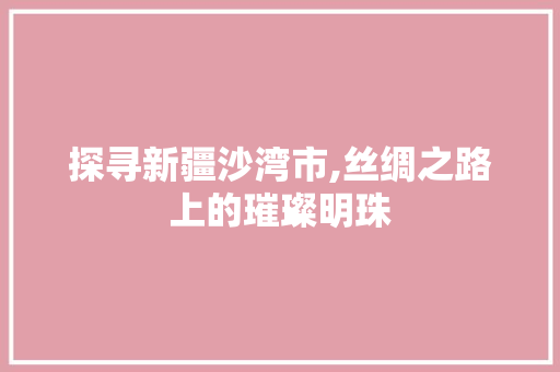 探寻新疆沙湾市,丝绸之路上的璀璨明珠