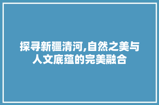 探寻新疆清河,自然之美与人文底蕴的完美融合