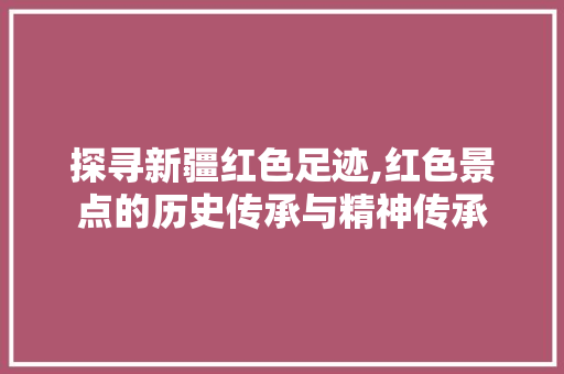 探寻新疆红色足迹,红色景点的历史传承与精神传承