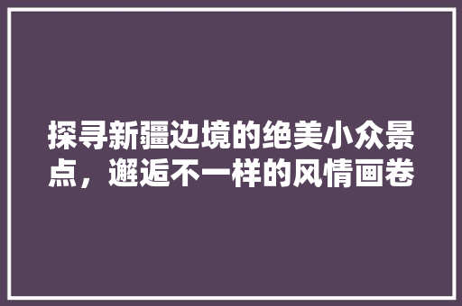 探寻新疆边境的绝美小众景点，邂逅不一样的风情画卷